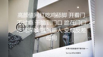 高颜值网红吃鸡舔脚 开着门不过瘾 干脆到门口 跪在门口吃鸡深喉 骚气逼人 变成反差母狗