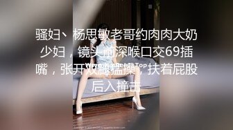 骚妇丶杨思敏老哥约肉肉大奶少妇，镜头前深喉口交69插嘴，张开双腿猛操，扶着屁股后入撞击