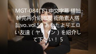 MGT-084(下) 中文字幕 搭訕幹完再介紹炮友 街角素人搭訕vo..vol.59 あなたよりエロい友達（ヤリマン）を紹介して下さい！ 5