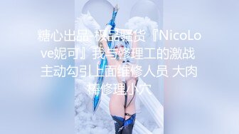 糖心出品-极品骚货『NicoLove妮可』我与修理工的激战 主动勾引上面维修人员 大肉棒修理小穴