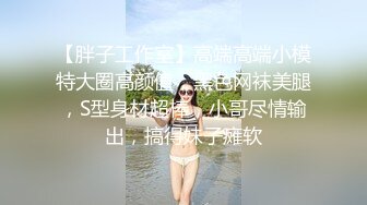 【胖子工作室】高端高端小模特大圈高颜值，黑色网袜美腿，S型身材超棒，小哥尽情输出，搞得妹子瘫软