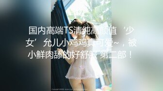 国内高端TS清纯高颜值‘少女’允儿小鸡鸡真可爱~，被小鲜肉舔的好舒服 第二部！