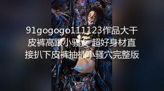 91gogogo111123作品大干皮裤高跟小骚女 超好身材直接扒下皮裤抽插小骚穴完整版