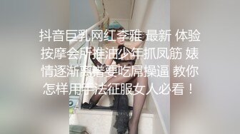 抖音巨乳网红李雅 最新 体验按摩会所推油少年抓凤筋 婊情逐渐离谱要吃屌操逼 教你怎样用手法征服女人必看！