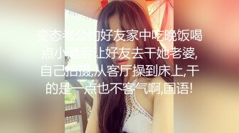 变态老公约好友家中吃晚饭喝点小酒后让好友去干她老婆,自己拍摄,从客厅操到床上,干的是一点也不客气啊,国语!