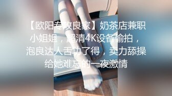 【欧阳专攻良家】奶茶店兼职小姐姐，超清4K设备偷拍，泡良达人舌功了得，卖力舔操给她难忘的一夜激情