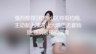 强烈推荐‖和同小区帅哥约炮,主动献上淫穴让大鸡巴无套抽插,骚屄被操的很爽