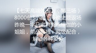 【七天高端外围】（第三场）8000包3小时，今晚主题返场昨晚一字马蜜桃臀练瑜伽的小姐姐，前凸后翘，超级配合，解锁各种姿势