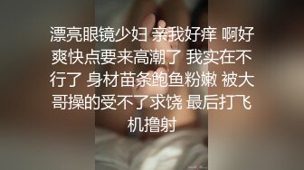 漂亮眼镜少妇 亲我好痒 啊好爽快点要来高潮了 我实在不行了 身材苗条鲍鱼粉嫩 被大哥操的受不了求饶 最后打飞机撸射