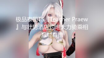 极品泰国TS『Teacher Praew』与壮男酒店约炮大力骑乘相互对着撸