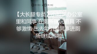 【大长腿专员】小姐姐办公室里和同事 在厕所里玩道具 不够激情 出去勾引男同事进厕所继续啪啪