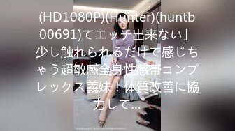 (HD1080P)(Hunter)(huntb00691)てエッチ出来ない」少し触れられるだけで感じちゃう超敏感全身性感帯コンプレックス義妹！体質改善に協力して…