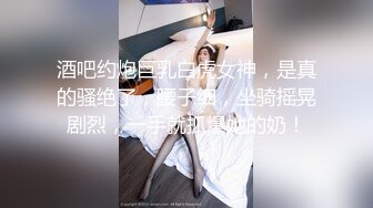 酒吧约炮巨乳白虎女神，是真的骚绝了，腰子细，坐骑摇晃剧烈，一手就抓爆她的奶！