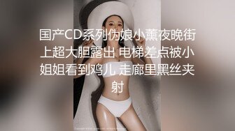 国产CD系列伪娘小薰夜晚街上超大胆露出 电梯差点被小姐姐看到鸡儿 走廊里黑丝夹射