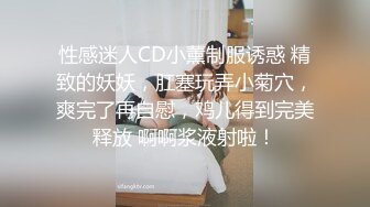 性感迷人CD小薰制服诱惑 精致的妖妖，肛塞玩弄小菊穴，爽完了再自慰，鸡儿得到完美释放 啊啊浆液射啦！