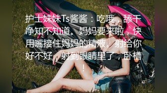 护士妹妹Ts酱酱：吃哦，舔干净知不知道。妈妈要来啦，快用嘴接住妈妈的精液。射给你好不好，射到眼睛里了，卧槽！