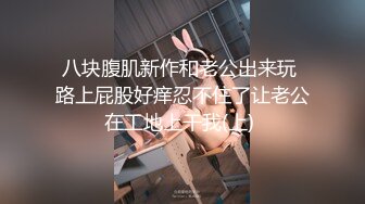 八块腹肌新作和老公出来玩 路上屁股好痒忍不住了让老公在工地上干我(上) 