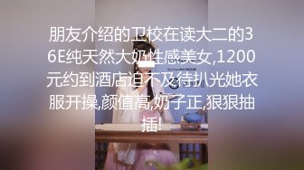 朋友介绍的卫校在读大二的36E纯天然大奶性感美女,1200元约到酒店迫不及待扒光她衣服开操,颜值高,奶子正,狠狠抽插!