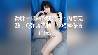 微胖中极品Ts韩明曦：肉感无敌，Q弹爽肌肤，小短棒你值得玩耍！