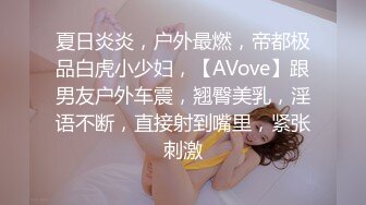 夏日炎炎，户外最燃，帝都极品白虎小少妇，【AVove】跟男友户外车震，翘臀美乳，淫语不断，直接射到嘴里，紧张刺激