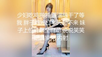 少妇吃鸡啪啪 逼逼晾干了等我 胖子鸡鸡口半天起不来 妹子上位骑乘全自动 说说笑笑把逼操完 内射