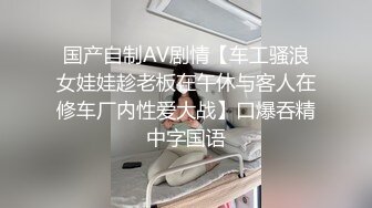 国产自制AV剧情【车工骚浪女娃娃趁老板在午休与客人在修车厂内性爱大战】口爆吞精中字国语