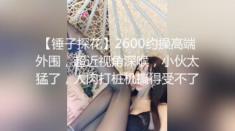 【锤子探花】2600约操高端外围，超近视角深喉，小伙太猛了，人肉打桩机搞得受不了