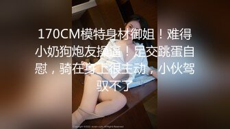 170CM模特身材御姐！难得小奶狗炮友操逼！足交跳蛋自慰，骑在身上很主动，小伙驾驭不了