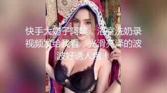 快手大奶子阿姨，浴室洗奶录视频发给我看，光滑亮泽的波波好诱人哦！