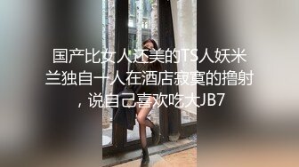 国产比女人还美的TS人妖米兰独自一人在酒店寂寞的撸射，说自己喜欢吃大JB7