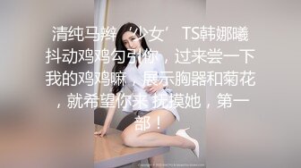 清纯马辫‘少女’TS韩娜曦抖动鸡鸡勾引你，过来尝一下我的鸡鸡嘛，展示胸器和菊花，就希望你来 抚摸她，第一部！