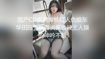 国产CD系列推特红人伪娘东华田园兔戴着贞操锁被主人操的呻吟不断