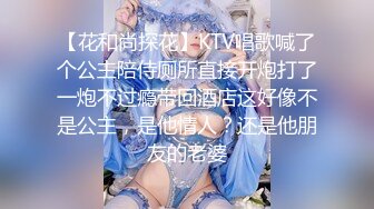 【花和尚探花】KTV唱歌喊了个公主陪侍厕所直接开炮打了一炮不过瘾带回酒店这好像不是公主，是他情人？还是他朋友的老婆