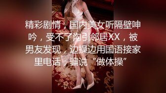 精彩剧情，国内美女听隔壁呻吟，受不了沟引邻居XX，被男友发现，边操边用国语接家里电话，骗说“做体操”