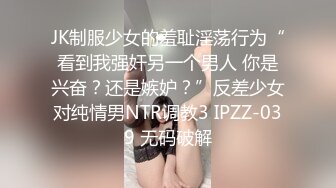 JK制服少女的羞耻淫荡行为“看到我强奸另一个男人 你是兴奋？还是嫉妒？”反差少女对纯情男NTR调教3 IPZZ-039 无码破解