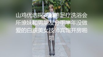 山鸡优选探花顺德足疗洗浴会所撩妹和男朋友分手半年没做爱的白肤美女技师宾馆开房啪啪