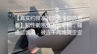 【真实约良家我负责干你负责看】知性美熟女语文老师，骚逼挺饥渴，被连干两炮爽歪歪