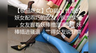 【极品妖女】CD猫儿 性感的妖女配乖巧的女友，视觉享受，女友握着妖棒撸湿湿滴，妖棒插进骚逼，艹得女友说好爽！