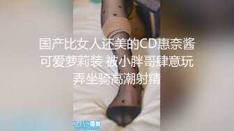 国产比女人还美的CD惠奈酱可爱萝莉装 被小胖哥肆意玩弄坐骑高潮射精