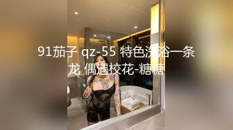 91茄子 qz-55 特色洗浴一条龙 偶遇校花-糖糖