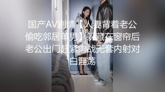 国产AV剧情【人妻背着老公偷吃邻居单男】躲藏在窗帘后老公出门赶紧肉战无套内射对白淫荡