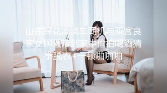 山东探花滴滴车司机与乘客良家女聊骚带到家中偷拍喝酒猜拳脱衣+一顿啪啪啪