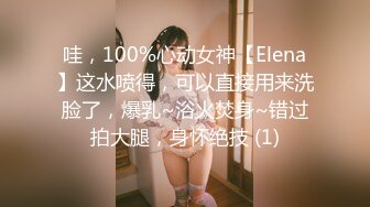 哇，100%心动女神【Elena】这水喷得，可以直接用来洗脸了，爆乳~浴火焚身~错过拍大腿，身怀绝技 (1)