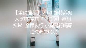 【重磅推荐】 2020推特养狗人 超萌萝莉『一只喔』露出抖M  全裸夜行 小狗爬行喝尿 肛珠调教啪啪