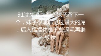 91沈先森来两个妹子留下一个，妹子很能聊见过最大的屌，后入猛操休息下剪逼毛再继续操