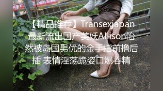 【精品推荐】Transexjapan最新流出国产美妖Allison怡然被岛国男优的金手指前撸后插 表情淫荡跪姿口爆吞精