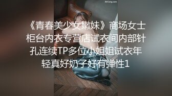 《青春美少女嫩妹》商场女士柜台内衣专营店试衣间内部针孔连续TP多位小姐姐试衣年轻真好奶子好有弹性1