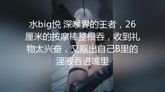 水big悦 深喉界的王者，26厘米的按摩棒整根吞，收到礼物太兴奋，又抠出自己B里的淫液吞进嘴里