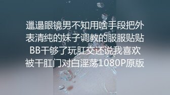 邋遢眼镜男不知用啥手段把外表清纯的妹子调教的服服贴贴BB干够了玩肛交还说我喜欢被干肛门对白淫荡1080P原版